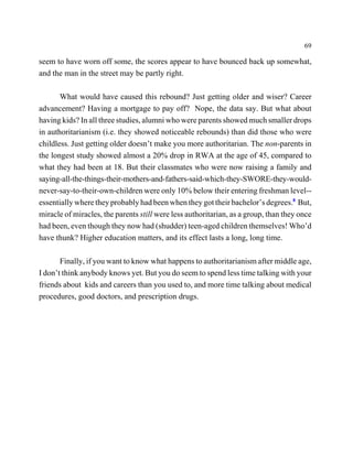 69

seem to have worn off some, the scores appear to have bounced back up somewhat,
and the man in the street may be partly right.

       What would have caused this rebound? Just getting older and wiser? Career
advancement? Having a mortgage to pay off? Nope, the data say. But what about
having kids? In all three studies, alumni who were parents showed much smaller drops
in authoritarianism (i.e. they showed noticeable rebounds) than did those who were
childless. Just getting older doesn’t make you more authoritarian. The non-parents in
the longest study showed almost a 20% drop in RWA at the age of 45, compared to
what they had been at 18. But their classmates who were now raising a family and
saying-all-the-things-their-mothers-and-fathers-said-which-they-SWORE-they-would-
never-say-to-their-own-children were only 10% below their entering freshman level--
essentially where they probably had been when they got their bachelor’s degrees.8 But,
miracle of miracles, the parents still were less authoritarian, as a group, than they once
had been, even though they now had (shudder) teen-aged children themselves! Who’d
have thunk? Higher education matters, and its effect lasts a long, long time.

       Finally, if you want to know what happens to authoritarianism after middle age,
I don’t think anybody knows yet. But you do seem to spend less time talking with your
friends about kids and careers than you used to, and more time talking about medical
procedures, good doctors, and prescription drugs.
 