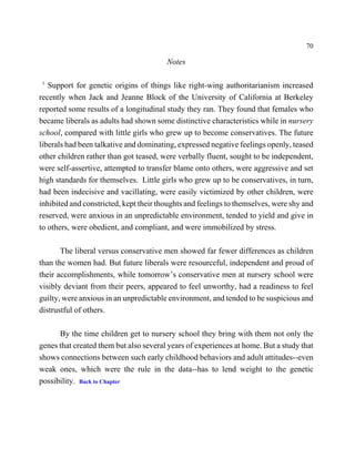 70

                                        Notes

1
   Support for genetic origins of things like right-wing authoritarianism increased
recently when Jack and Jeanne Block of the University of California at Berkeley
reported some results of a longitudinal study they ran. They found that females who
became liberals as adults had shown some distinctive characteristics while in nursery
school, compared with little girls who grew up to become conservatives. The future
liberals had been talkative and dominating, expressed negative feelings openly, teased
other children rather than got teased, were verbally fluent, sought to be independent,
were self-assertive, attempted to transfer blame onto others, were aggressive and set
high standards for themselves. Little girls who grew up to be conservatives, in turn,
had been indecisive and vacillating, were easily victimized by other children, were
inhibited and constricted, kept their thoughts and feelings to themselves, were shy and
reserved, were anxious in an unpredictable environment, tended to yield and give in
to others, were obedient, and compliant, and were immobilized by stress.

       The liberal versus conservative men showed far fewer differences as children
than the women had. But future liberals were resourceful, independent and proud of
their accomplishments, while tomorrow’s conservative men at nursery school were
visibly deviant from their peers, appeared to feel unworthy, had a readiness to feel
guilty, were anxious in an unpredictable environment, and tended to be suspicious and
distrustful of others.

      By the time children get to nursery school they bring with them not only the
genes that created them but also several years of experiences at home. But a study that
shows connections between such early childhood behaviors and adult attitudes--even
weak ones, which were the rule in the data--has to lend weight to the genetic
possibility. Back to Chapter
 