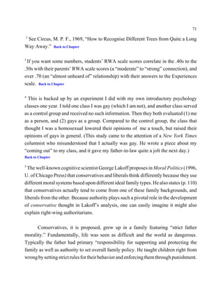 71
2
 See Circus, M. P. F., 1969, “How to Recognise Different Trees from Quite a Long
Way Away.” Back to Chapter

3
 If you want some numbers, students’ RWA scale scores correlate in the .40s to the
.50s with their parents’ RWA scale scores (a “moderate” to “strong” connection), and
over .70 (an “almost unheard of” relationship) with their answers to the Experiences
scale. Back to Chapter

4
  This is backed up by an experiment I did with my own introductory psychology
classes one year. I told one class I was gay (which I am not), and another class served
as a control group and received no such information. Then they both evaluated (1) me
as a person, and (2) gays as a group. Compared to the control group, the class that
thought I was a homosexual lowered their opinions of me a touch, but raised their
opinions of gays in general. (This study came to the attention of a New York Times
columnist who misunderstood that I actually was gay. He wrote a piece about my
“coming out” to my class, and it gave my father-in-law quite a jolt the next day.)
Back to Chapter

5
  The well-known cognitive scientist George Lakoff proposes in Moral Politics (1996,
U. of Chicago Press) that conservatives and liberals think differently because they use
different moral systems based upon different ideal family types. He also states (p. 110)
that conservatives actually tend to come from one of these family backgrounds, and
liberals from the other. Because authority plays such a pivotal role in the development
of conservative thought in Lakoff’s analysis, one can easily imagine it might also
explain right-wing authoritarians.

      Conservatives, it is proposed, grew up in a family featuring “strict father
morality.” Fundamentally, life was seen as difficult and the world as dangerous.
Typically the father had primary “responsibility for supporting and protecting the
family as well as authority to set overall family policy. He taught children right from
wrong by setting strict rules for their behavior and enforcing them through punishment.
 