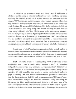 73

        In particular, the connection between receiving corporal punishment in
childhood and becoming an authoritarian has always been a wandering stereotype
searching for evidence. I have looked several times for an association between
students’ RWA scale scores and their accounts, or their parents’ accounts, of how often
they were struck when growing up. The correlations usually turned up, but were always
weak. (less than .20; see pages 260-265 of Right-Wing Authoritarianism). In 2000 and
2001 I revisited the issue asking nearly 1000 students how they had been punished
when younger. Virtually all of them (92%) reported having been struck at least once,
with the average being five times. Again high RWAs tended to have received more
spankings than the rest of the sample, but only modestly so. I don’t know of anyone
who has found even a moderate connection between childhood physical punishment
and adult RWA scores. (I also would not bet the farm on a big reliable difference
emerging in how securely liberals versus conservatives were attached to their parents.)

       Second, some of Lakoff’s explanation appears to apply (as we shall see later in
this book) much more to authoritarian leaders than to authoritarian followers. His stress
upon competition’s being a crucial ingredient (p. 68) in the conservative outlook well
describes the leaders, but authoritarian followers seldom endorse this point of view.

       Third, I believe the process of becoming a high RWA, or a low one, is more
complicated than Lakoff’s model allows. Religion’s ability to sometimes
independently pump up right-wing sentiments, and higher education’s ability to lower
them get little play in Moral Politics, and the genetic possibilities are barely touched
upon (pp. 134-135). Instead the focus remains on parental practice. But if you look at
pages 73-74 of my 1996 book, The Authoritarian Specter (go ahead; I’ll wait) you’ll
find that the correlation on the RWA scale between members of 299 pairs of same-
sexed fraternal twins averaged .50. While this constitutes a sturdy relationship, far
bigger than the things social scientists usually discover, it still leaves most of the
individuals’ personal level of authoritarianism unexplained. And these pairs of people
were born at the same time, raised at the same time by the same parents, went to the
 