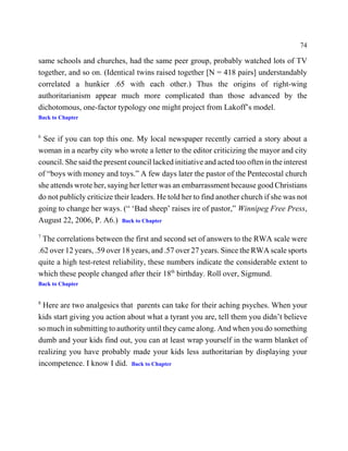 74

same schools and churches, had the same peer group, probably watched lots of TV
together, and so on. (Identical twins raised together [N = 418 pairs] understandably
correlated a hunkier .65 with each other.) Thus the origins of right-wing
authoritarianism appear much more complicated than those advanced by the
dichotomous, one-factor typology one might project from Lakoff’s model.
Back to Chapter


6
 See if you can top this one. My local newspaper recently carried a story about a
woman in a nearby city who wrote a letter to the editor criticizing the mayor and city
council. She said the present council lacked initiative and acted too often in the interest
of “boys with money and toys.” A few days later the pastor of the Pentecostal church
she attends wrote her, saying her letter was an embarrassment because good Christians
do not publicly criticize their leaders. He told her to find another church if she was not
going to change her ways. (“ ‘Bad sheep’ raises ire of pastor,” Winnipeg Free Press,
August 22, 2006, P. A6.) Back to Chapter
7
  The correlations between the first and second set of answers to the RWA scale were
.62 over 12 years, .59 over 18 years, and .57 over 27 years. Since the RWA scale sports
quite a high test-retest reliability, these numbers indicate the considerable extent to
which these people changed after their 18th birthday. Roll over, Sigmund.
Back to Chapter


8
  Here are two analgesics that parents can take for their aching psyches. When your
kids start giving you action about what a tyrant you are, tell them you didn’t believe
so much in submitting to authority until they came along. And when you do something
dumb and your kids find out, you can at least wrap yourself in the warm blanket of
realizing you have probably made your kids less authoritarian by displaying your
incompetence. I know I did. Back to Chapter
 