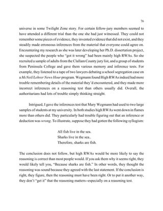 76

universe in some Twilight Zone story. For certain fellow-jury members seemed to
have attended a different trial than the one she had just witnessed. They could not
remember some pieces of evidence, they invented evidence that did not exist, and they
steadily made erroneous inferences from the material that everyone could agree on.
Encountering my research as she was later developing her Ph.D. dissertation project,
she suspected the people who “got it wrong” had been mainly high RWAs. So she
recruited a sample of adults from the Clallam County jury list, and a group of students
from Peninsula College and gave them various memory and inference tests. For
example, they listened to a tape of two lawyers debating a school segregation case on
a McNeil/Lehrer News Hour program. Wegmann found High RWAs indeed had more
trouble remembering details of the material they’d encountered, and they made more
incorrect inferences on a reasoning test than others usually did. Overall, the
authoritarians had lots of trouble simply thinking straight.

      Intrigued, I gave the inferences test that Mary Wegmann had used to two large
samples of students at my university. In both studies high RWAs went down in flames
more than others did. They particularly had trouble figuring out that an inference or
deduction was wrong. To illustrate, suppose they had gotten the following syllogism:

                          All fish live in the sea.
                          Sharks live in the sea..
                          Therefore, sharks are fish.

The conclusion does not follow, but high RWAs would be more likely to say the
reasoning is correct than most people would. If you ask them why it seems right, they
would likely tell you, “Because sharks are fish.” In other words, they thought the
reasoning was sound because they agreed with the last statement. If the conclusion is
right, they figure, then the reasoning must have been right. Or to put it another way,
they don’t “get it” that the reasoning matters--especially on a reasoning test.
 