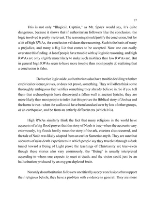 77

        This is not only “Illogical, Captain,” as Mr. Spock would say, it’s quite
dangerous, because it shows that if authoritarian followers like the conclusion, the
logic involved is pretty irrelevant. The reasoning should justify the conclusion, but for
a lot of high RWAs, the conclusion validates the reasoning. Such is the basis of many
a prejudice, and many a Big Lie that comes to be accepted. Now one can easily
overstate this finding. A lot of people have trouble with syllogistic reasoning, and high
RWAs are only slightly more likely to make such mistakes than low RWAs are. But
in general high RWAs seem to have more trouble than most people do realizing that
a conclusion is false.

               Deductive logic aside, authoritarians also have trouble deciding whether
empirical evidence proves, or does not prove, something. They will often think some
thoroughly ambiguous fact verifies something they already believe in. So if you tell
them that archaeologists have discovered a fallen wall at ancient Jericho, they are
more likely than most people to infer that this proves the Biblical story of Joshua and
the horns is true--when the wall could have been knocked over by lots of other groups,
or an earthquake, and be from an entirely different era (which it is).

       High RWAs similarly think the fact that many religions in the world have
accounts of a big flood proves that the story of Noah is true--when the accounts vary
enormously, big floods hardly mean the story of the ark, etcetera also occurred, and
the tale of Noah was likely adapted from an earlier Sumerian myth. They are sure that
accounts of near-death experiences in which people say they traveled through a dark
tunnel toward a Being of Light prove the teachings of Christianity are true--even
though these stories also vary enormously, the “Being” is usually interpreted
according to whom one expects to meet at death, and the vision could just be an
hallucination produced by an oxygen-depleted brain.

       Not only do authoritarian followers uncritically accept conclusions that support
their religious beliefs, they have a problem with evidence in general. They are more
 