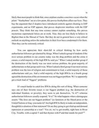 78

likely than most people to think that, since airplane crashes sometimes occur when the
pilots’ “biorhythms” are at a low point, this proves biorhythms affect our lives. They
buy the argument that if skeptics have introduced controls against cheating in ESP
experiments, and no ESP appears, that proves skepticism interferes with the ESP
powers. They think that any time science cannot explain something, this proves
mysterious supernatural forces are at work. True, they are less likely to believe in
Bigfoot than in the Shroud of Turin. But they do not in general have a very critical
outlook on anything unless the authorities in their lives have condemned it for them.
Then they can be extremely critical.

       You can appreciate their short-fall in critical thinking by how easily
authoritarian followers get alarmed by things. When I asked a group of students if the
most serious problem in our country today was the drug problem and the crime it
causes, a solid majority of the high RWAs said yes.1 When I asked another group if
the destruction of the family was our most serious problem, the great majority of
authoritarians in that group said it was. When I asked a third group if our most serious
problem was the loss of religion and commitment to God, a solid majority of those
authoritarians said yes. And a solid majority of the high RWAs in a fourth group
agreed the destruction of the environment was our biggest problem. We’ve apparently
got a truck load of “biggest” problems.

       It’s much harder to catch low RWAs doing this sort of thing. When someone
says one of their favorite issues is our biggest problem (e.g. the destruction of
individual freedom, or poverty), they seem to ask themselves, “Is it?”--whereas
authoritarian followers usually respond, “It is!” So what happens when a demagogue
asserts “The Jews are our biggest problem” (or feminists or the liberal press or the
United Nations or Iraq--you name it)? Are high RWAs likely to make an independent,
thoughtful evaluation of that statement? Or are they going to get riled up and demand
repression or censorship or a war? “Yes sir, we’ve got trouble, right here in River
City, Trouble, with a capital T and that rhymes with P and that stands for pool!”2
 
