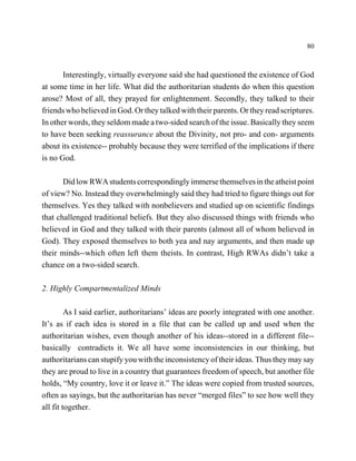 80



       Interestingly, virtually everyone said she had questioned the existence of God
at some time in her life. What did the authoritarian students do when this question
arose? Most of all, they prayed for enlightenment. Secondly, they talked to their
friends who believed in God. Or they talked with their parents. Or they read scriptures.
In other words, they seldom made a two-sided search of the issue. Basically they seem
to have been seeking reassurance about the Divinity, not pro- and con- arguments
about its existence-- probably because they were terrified of the implications if there
is no God.

       Did low RWA students correspondingly immerse themselves in the atheist point
of view? No. Instead they overwhelmingly said they had tried to figure things out for
themselves. Yes they talked with nonbelievers and studied up on scientific findings
that challenged traditional beliefs. But they also discussed things with friends who
believed in God and they talked with their parents (almost all of whom believed in
God). They exposed themselves to both yea and nay arguments, and then made up
their minds--which often left them theists. In contrast, High RWAs didn’t take a
chance on a two-sided search.

2. Highly Compartmentalized Minds

         As I said earlier, authoritarians’ ideas are poorly integrated with one another.
It’s as if each idea is stored in a file that can be called up and used when the
authoritarian wishes, even though another of his ideas--stored in a different file--
basically contradicts it. We all have some inconsistencies in our thinking, but
authoritarians can stupify you with the inconsistency of their ideas. Thus they may say
they are proud to live in a country that guarantees freedom of speech, but another file
holds, “My country, love it or leave it.” The ideas were copied from trusted sources,
often as sayings, but the authoritarian has never “merged files” to see how well they
all fit together.
 