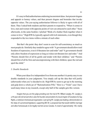 81

       It’s easy to find authoritarians endorsing inconsistent ideas. Just present slogans
and appeals to homey values, and then present slogans and bromides that invoke
opposite values. The yea-saying authoritarian follower is likely to agree with all of
them. Thus I asked both students and their parents to respond to, “When it comes to
love, men and women with opposite points of view are attracted to each other.” Soon
afterwards, in the same booklet, I pitched “Birds of a feather flock together when it
comes to love.” High RWAs typically agreed with both statements, even though they
responded to the two items within a minute of each other.

        But that’s the point: they don’t seem to scan for self-consistency as much as
most people do. Similarly they tended to agree with “A government should allow total
freedom of expression, even it if threatens law and order” and “A government should
only allow freedom of expression so long as it does not threaten law and order.” And
“Parents should first of all be gentle and tender with their children,” and “Parents
should first of all be firm and uncompromising with their children; spare the rod and
spoil the child.”

3. Double Standards

       When your ideas live independent lives from one another it is pretty easy to use
double standards in your judgments. You simply call up the idea that will justify
(afterwards) what you’ve decided to do. High RWAs seem to get up in the morning
and gulp down a whole jar of “Rationalization Pills.” Here is a “Trials” case I have
used many times in my research, except only half of the sample gets this version.

         Imagine that you are the judge presiding over the trial of Mr. William Langley. Mr. Langley is
a 44-year old civil servant who is also the founder and president of a local chapter of Canadians for Gay
Rights, a noted pro-homosexual organization. Last spring Mr. Langley was leading a demonstration on
the steps of a provincial legislature, supporting Bill 38--a proposed law that would redefine marriage
and allow homosexuals to be legally married across Canada. A crowd of approximately 100, mainly
 