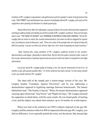 82

members of Mr. Langley’s organization, had gathered around his speaker’s stand. A large banner that
read, “GAY POWER” was tied between two columns immediately behind Mr. Langley, and some of his
supporters were passing out literature to adults passing by.

         About half an hour after the rally began, a group of about 30 counter-demonstrators appeared
and began walking slowly and silently around the outside of Mr. Langley’s audience. They carried signs
which read, “THE FAMILY IS SACRED” and “MARRIAGE IS BETWEEN A MAN AND A WOMAN.” At first Mr.
Langley did not seem to notice the counter-demonstrators, but when he did he stopped his speech
and, according to several witnesses, said, “There are some of the people who are trying to keep this
bill from passing. I say we run them out of here right now. Let’s show everybody we mean business.”

         Upon hearing this, many members of Mr. Langley’s audience turned on the counter-
demonstrators and began physically to attack them. By the time the police restored order, many of
the counter-demonstrators had been injured and one person had to be taken to hospital for overnight
observation.

         A jury has found Mr. Langley guilty of inciting a riot. He may be sentenced to from 0 to 18
months in jail, with parole possible after 1/3 of the sentence has been served. To how many months
in jail you would sentence Mr. Langley?

        The other half of the sample gets a mirror-image version of the case. Mr.
Langley headed “Canadians Against Perversion” and he was addressing a
demonstration opposed to legalizing marriage between homosexuals. The banner
behind him read, “The Family is Sacred.” When 30 counter-demonstrators appeared
carrying signs which read, “Gay Power” and “Rights for Gays,” Mr. Langley directed
his supporters to attack them, with the same results. He was found guilty of inciting
a riot, and the subject was asked what sentence, up to 18 months, he would impose.

      When you look at the sentences low RWA subjects imposed on the gay Mr.
Langley and the sentences other low RWAs imposed on the anti-gay Mr. Langley, you
find no difference. Lows typically punish the crime, not the person. But among high
 
