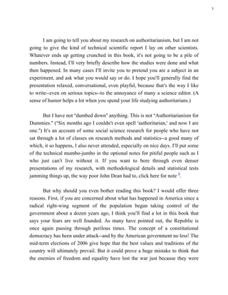 3




      I am going to tell you about my research on authoritarianism, but I am not
going to give the kind of technical scientific report I lay on other scientists.
Whatever ends up getting crunched in this book, it=s not going to be a pile of
numbers. Instead, I=ll very briefly describe how the studies were done and what
then happened. In many cases I=ll invite you to pretend you are a subject in an
experiment, and ask what you would say or do. I hope you=ll generally find the
presentation relaxed, conversational, even playful, because that=s the way I like
to write--even on serious topics--to the annoyance of many a science editor. (A
sense of humor helps a lot when you spend your life studying authoritarians.)

       But I have not Adumbed down@ anything. This is not AAuthoritarianism for
Dummies.@ (ASix months ago I couldn=t even spell >authoritarian,= and now I are
one.@) It=s an account of some social science research for people who have not
sat through a lot of classes on research methods and statistics--a good many of
which, it so happens, I also never attended, especially on nice days. I=ll put some
of the technical mumbo-jumbo in the optional notes for pitiful people such as I
who just can=t live without it. If you want to bore through even denser
presentations of my research, with methodological details and statistical tests
jamming things up, the way poor John Dean had to, click here for note 2.

      But why should you even bother reading this book? I would offer three
reasons. First, if you are concerned about what has happened in America since a
radical right-wing segment of the population began taking control of the
government about a dozen years ago, I think you=ll find a lot in this book that
says your fears are well founded. As many have pointed out, the Republic is
once again passing through perilous times. The concept of a constitutional
democracy has been under attack--and by the American government no less! The
mid-term elections of 2006 give hope that the best values and traditions of the
country will ultimately prevail. But it could prove a huge mistake to think that
the enemies of freedom and equality have lost the war just because they were
 