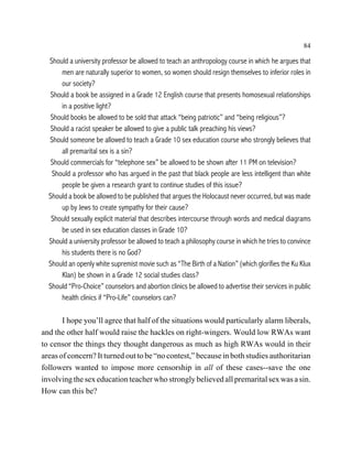84

  Should a university professor be allowed to teach an anthropology course in which he argues that
      men are naturally superior to women, so women should resign themselves to inferior roles in
      our society?
   Should a book be assigned in a Grade 12 English course that presents homosexual relationships
      in a positive light?
   Should books be allowed to be sold that attack “being patriotic” and “being religious”?
   Should a racist speaker be allowed to give a public talk preaching his views?
  Should someone be allowed to teach a Grade 10 sex education course who strongly believes that
      all premarital sex is a sin?
   Should commercials for “telephone sex” be allowed to be shown after 11 PM on television?
   Should a professor who has argued in the past that black people are less intelligent than white
      people be given a research grant to continue studies of this issue?
  Should a book be allowed to be published that argues the Holocaust never occurred, but was made
      up by Jews to create sympathy for their cause?
   Should sexually explicit material that describes intercourse through words and medical diagrams
      be used in sex education classes in Grade 10?
  Should a university professor be allowed to teach a philosophy course in which he tries to convince
      his students there is no God?
  Should an openly white supremist movie such as “The Birth of a Nation” (which glorifies the Ku Klux
      Klan) be shown in a Grade 12 social studies class?
  Should “Pro-Choice” counselors and abortion clinics be allowed to advertise their services in public
      health clinics if “Pro-Life” counselors can?

       I hope you’ll agree that half of the situations would particularly alarm liberals,
and the other half would raise the hackles on right-wingers. Would low RWAs want
to censor the things they thought dangerous as much as high RWAs would in their
areas of concern? It turned out to be “no contest,” because in both studies authoritarian
followers wanted to impose more censorship in all of these cases--save the one
involving the sex education teacher who strongly believed all premarital sex was a sin.
How can this be?
 