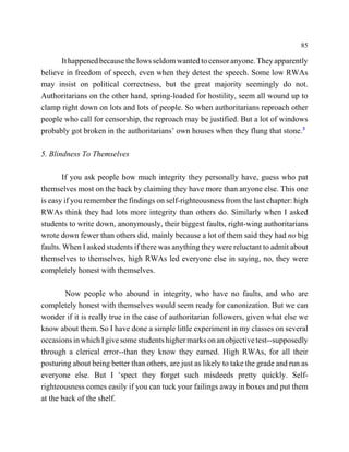 85

      It happened because the lows seldom wanted to censor anyone. They apparently
believe in freedom of speech, even when they detest the speech. Some low RWAs
may insist on political correctness, but the great majority seemingly do not.
Authoritarians on the other hand, spring-loaded for hostility, seem all wound up to
clamp right down on lots and lots of people. So when authoritarians reproach other
people who call for censorship, the reproach may be justified. But a lot of windows
probably got broken in the authoritarians’ own houses when they flung that stone.3

5. Blindness To Themselves

        If you ask people how much integrity they personally have, guess who pat
themselves most on the back by claiming they have more than anyone else. This one
is easy if you remember the findings on self-righteousness from the last chapter: high
RWAs think they had lots more integrity than others do. Similarly when I asked
students to write down, anonymously, their biggest faults, right-wing authoritarians
wrote down fewer than others did, mainly because a lot of them said they had no big
faults. When I asked students if there was anything they were reluctant to admit about
themselves to themselves, high RWAs led everyone else in saying, no, they were
completely honest with themselves.

        Now people who abound in integrity, who have no faults, and who are
completely honest with themselves would seem ready for canonization. But we can
wonder if it is really true in the case of authoritarian followers, given what else we
know about them. So I have done a simple little experiment in my classes on several
occasions in which I give some students higher marks on an objective test--supposedly
through a clerical error--than they know they earned. High RWAs, for all their
posturing about being better than others, are just as likely to take the grade and run as
everyone else. But I ‘spect they forget such misdeeds pretty quickly. Self-
righteousness comes easily if you can tuck your failings away in boxes and put them
at the back of the shelf.
 