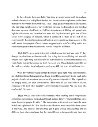86

      In fact, despite their own belief that they are quite honest with themselves,
authoritarians tend to be highly defensive, and run away from unpleasant truths about
themselves more than most people do. Thus I once gave several classes of students,
who had filled out a booklet of surveys for me, personal feedback about how they had
done on a measure of self-esteem. Half the students were told they had scored quite
high in self-esteem, and the other half were told they had scored quite low. (These
scores were assigned at random, which I confessed to them at the end of the
experiment.) I then told them these self-esteem scores predicted later success in life,
and I would bring copies of the evidence supporting the scale’s validity to the next
class meeting for all the students who wanted to see the evidence.

       High RWAs were quite interested in finding out the test was valid IF they
thought they had done well on the scale. But if they had been told they had low self-
esteem, most right-wing authoritarians did not want to see evidence that the test was
valid. Well, wouldn’t everyone do this? No. Most low RWA students wanted to see
the evidence whether they had gotten good news, OR bad news about themselves.

        What do you think would happen if someone gave right-wing authoritarians a
list of all the things that research has found high RWAs are likely to do--such as be
prejudiced and conformist and supportive of government injustices? The respondents
are simply asked, for each characteristic, “How true do you think this is of you,
compared with most other people?” (Are you more prejudiced? Are you more of a
conformist? Etcetera.)

        High RWAs show little self-awareness when making these comparisons.
Sometimes they glimpse themselves through a glass, darkly. For example they agree
more than most people do with, “I like to associate with people who have the same
beliefs and opinions I do.” But they have no idea how much they differ from others
in that way. And most of the time they get it quite wrong, thinking they are not
different from others, and even that they are different in the opposite way from how
 