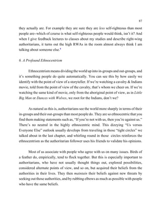 87

they actually are. For example they are sure they are less self-righteous than most
people are--which of course is what self-righteous people would think, isn’t it? And
when I give feedback lectures to classes about my studies and describe right-wing
authoritarians, it turns out the high RWAs in the room almost always think I am
talking about someone else.4

6. A Profound Ethnocentrism

       Ethnocentrism means dividing the world up into in-groups and out-groups, and
it’s something people do quite automatically. You can see this by how easily we
identify with the point of view of a storyteller. If we’re watching a cavalry & Indians
movie, told from the point of view of the cavalry, that’s whom we cheer on. If we’re
watching the same kind of movie, only from the aboriginal point of view, as in Little
Big Man or Dances with Wolves, we root for the Indians, don’t we?

       As natural as this is, authoritarians see the world more sharply in terms of their
in-groups and their out-groups than most people do. They are so ethnocentric that you
find them making statements such as, “If you’re not with us, then you’re against us.”
There’s no neutral in the highly ethnocentric mind. This dizzying “Us versus
Everyone Else” outlook usually develops from traveling in those “tight circles” we
talked about in the last chapter, and whirling round in those circles reinforces the
ethnocentrism as the authoritarian follower uses his friends to validate his opinions.

       Most of us associate with people who agree with us on many issues. Birds of
a feather do, empirically, tend to flock together. But this is especially important to
authoritarians, who have not usually thought things out, explored possibilities,
considered alternate points of view, and so on, but acquired their beliefs from the
authorities in their lives. They then maintain their beliefs against new threats by
seeking out those authorities, and by rubbing elbows as much as possible with people
who have the same beliefs.
 