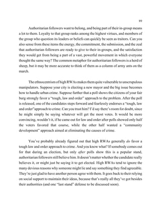 89

        Authoritarian followers want to belong, and being part of their in-group means
a lot to them. Loyalty to that group ranks among the highest virtues, and members of
the group who question its leaders or beliefs can quickly be seen as traitors. Can you
also sense from these items the energy, the commitment, the submission, and the zeal
that authoritarian followers are ready to give to their in-groups, and the satisfaction
they would get from being a part of a vast, powerful movement in which everyone
thought the same way? The common metaphor for authoritarian followers is a herd of
sheep, but it may be more accurate to think of them as a column of army ants on the
march.

       The ethnocentrism of high RWAs makes them quite vulnerable to unscrupulous
manipulators. Suppose your city is electing a new mayor and the big issue becomes
how to handle urban crime. Suppose further that a poll shows the citizens of your fair
burg strongly favor a “tough, law and order” approach to the problem. After the poll
is released, one of the candidates steps forward and fearlessly endorses a “tough, law
and order”approach to crime. Can you trust him? I’d say there’s room for doubt, since
he might simply be saying whatever will get the most votes. It would be more
convincing, wouldn’t it, if he came out for law and order after polls showed only half
the voters favored that course, while the other half wanted a “community
development” approach aimed at eliminating the causes of crime.

       You’ve probably already figured out that high RWAs generally do favor a
tough law and order approach to crime. And you know what? If somebody comes out
for that during an election, but only after polls show this is a popular stand,
authoritarian followers still believe him. It doesn’t matter whether the candidate really
believes it, or might just be saying it to get elected. High RWAs tend to ignore the
many devious reasons why someone might lie and say something they find agreeable.
They’re just glad to have another person agree with them. It goes back to their relying
on social support to maintain their ideas, because that’s really all they’ve got besides
their authorities (and one “last stand” defense to be discussed soon).
 