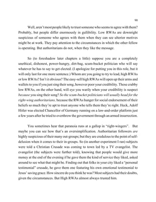 90

       Well, aren’t most people likely to trust someone who seems to agree with them?
Probably, but people differ enormously in gullibility. Low RWAs are downright
suspicious of someone who agrees with them when they can see ulterior motives
might be at work. They pay attention to the circumstances in which the other fellow
is operating. But authoritarians do not, when they like the message.

       So (to foreshadow later chapters a little) suppose you are a completely
unethical, dishonest, power-hungry, dirt-bag, scum-bucket politician who will say
whatever he has to say to get elected. (I apologize for putting you in this role, but it
will only last for one more sentence.) Whom are you going to try to lead, high RWAs
or low RWAs? Isn’t it obvious? The easy-sell high RWAs will open up their arms and
wallets to you if you just sing their song, however poor your credibility. Those crabby
low RWAs, on the other hand, will eye you warily when your credibility is suspect
because you sing their song? So the scum-bucket politicians will usually head for the
right-wing authoritarians, because the RWAs hunger for social endorsement of their
beliefs so much they’re apt to trust anyone who tells them they’re right. Heck, Adolf
Hitler was elected Chancellor of Germany running on a law-and-order platform just
a few years after he tried to overthrow the government through an armed insurrection.

       You sometimes hear that paranoia runs at a gallop in “right-wingers”. But
maybe you can see how that’s an oversimplification. Authoritarian followers are
highly suspicious of their many out-groups; but they are credulous to the point of self-
delusion when it comes to their in-groups. So (in another experiment I ran) subjects
were told a Christian Crusade was coming to town led by a TV evangelist. The
evangelist (the subjects were further told), knowing that people would give more
money at the end of the evening if he gave them the kind of service they liked, asked
around to see what that might be. Finding out that folks in your city liked a “personal
testimonial” crusade, he gave them one featuring his own emotional testimonial to
Jesus’ saving grace. How sincere do you think he was? Most subjects had their doubts,
given the circumstances. But High RWAs almost always trusted him.
 