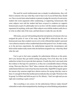 91

        The need for social reinforcement runs so deeply in authoritarians, they will
believe someone who says what they want to hear even if you tell them they should
not. I have several times asked students or parents to judge the sincerity of a university
student who wrote arguments either condemning, or supporting, homosexuals. But
some subjects were told the student had been assigned to condemn (or support)
homosexuals as part of a philosophy test to see how well the student could make up
arguments for anything, on the spot. Other subjects were told the student could choose
to write on either side of the issue, and had chosen to make the case she did.

       Obviously, you can’t tell anything about the real opinions of someone who was
assigned the point of view of her essay. But high RWAs believed that the anti-
homosexual essay that a student was forced to write reflected that student’s personal
views almost as much as when a student had chosen this point of view. In other words,
as in the previous experiments, the authoritarians ignored the circumstances and
believed the student really meant what she had been assigned to say--when they liked
what she said.

       You’ve got to feel some sympathy for authoritarian followers at this point,
don’t you, because they get nailed coming and going. First of all, they rely on the
authorities in their lives to provide their opinions. Usually they don’t care much what
the evidence or the logic for a position is, so they run a considerable chance of being
wrong. Then once they have “their” ideas, someone who comes along and says what
authoritarian followers want to hear becomes trustworthy. High RWAs largely ignore
the reasons why someone might have ulterior motives for saying what they want to
hear; it’s enough for them that another person indicates they are right. Welcome to the
In-group! As Gilbert and Sullivan put it in The Mikado, “And I am right and you are
right and everything is quite correct.”

       But everything is not correct, for the authoritarian follower makes himself
vulnerable to malevolent manipulation by chucking out critical thinking and prudence
 