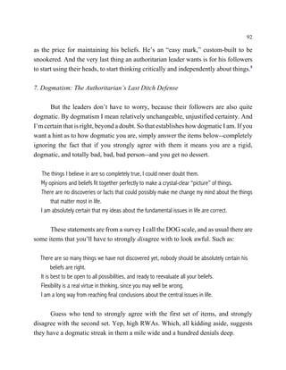 92

as the price for maintaining his beliefs. He’s an “easy mark,” custom-built to be
snookered. And the very last thing an authoritarian leader wants is for his followers
to start using their heads, to start thinking critically and independently about things.5

7. Dogmatism: The Authoritarian’s Last Ditch Defense

      But the leaders don’t have to worry, because their followers are also quite
dogmatic. By dogmatism I mean relatively unchangeable, unjustified certainty. And
I’m certain that is right, beyond a doubt. So that establishes how dogmatic I am. If you
want a hint as to how dogmatic you are, simply answer the items below--completely
ignoring the fact that if you strongly agree with them it means you are a rigid,
dogmatic, and totally bad, bad, bad person--and you get no dessert.

    The things I believe in are so completely true, I could never doubt them.
   My opinions and beliefs fit together perfectly to make a crystal-clear “picture” of things.
   There are no discoveries or facts that could possibly make me change my mind about the things
       that matter most in life.
   I am absolutely certain that my ideas about the fundamental issues in life are correct.

      These statements are from a survey I call the DOG scale, and as usual there are
some items that you’ll have to strongly disagree with to look awful. Such as:

  There are so many things we have not discovered yet, nobody should be absolutely certain his
        beliefs are right.
  It is best to be open to all possibilities, and ready to reevaluate all your beliefs.
  Flexibility is a real virtue in thinking, since you may well be wrong.
  I am a long way from reaching final conclusions about the central issues in life.

      Guess who tend to strongly agree with the first set of items, and strongly
disagree with the second set. Yep, high RWAs. Which, all kidding aside, suggests
they have a dogmatic streak in them a mile wide and a hundred denials deep.
 