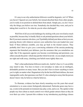 93



      It’s easy to see why authoritarian followers would be dogmatic, isn’t it? When
you haven’t figured out your beliefs, but instead absorbed them from other people,
you’re really in no position to defend them from attack. Simply put, you don’t know
why the things you believe are true. Somebody else decided they were, and you’re
taking their word for it. So what do you do when challenged?

        Well first of all you avoid challenges by sticking with your own kind as much
as possible, because they’re hardly likely to ask pointed questions about your beliefs.
But if you meet someone who does, you’ll probably defend your ideas as best you can,
parrying thrusts with whatever answers your authorities have pre-loaded into your
head. If these defenses crumble, you may go back to the trusted sources. They
probably don’t have to give you a convincing refutation of the anxiety-producing
argument that breached your defenses, just the assurance that you nonetheless are
right. But if the arguments against you become overwhelming and persistent, you
either concede the point--which may put the whole lot at risk--or you simply insist you
are right and walk away, clutching your beliefs more tightly than ever.

      That’s what authoritarian followers tend to do. And let’s face it, it’s an awfully
easy stand to take. You have to know a lot nowadays to stake out an intelligent,
defendable position on many issues. But you don’t have to know anything to insist
you’re right, no matter what. Dogmatism is by far the best fall-back defense, the most
impregnable castle, that ignorance can find. It’s also a dead give-away that the person
doesn’t know why he believes what he believes.

       To illustrate, evidence has been slowly mounting over the years that sexual
orientation is, to some extent, biologically determined. Particular genes may have a
say, events in the prenatal environment may play a role, and so on. The upshot is that
people may have about as much control over which gender attracts them as they do
over their eye color. I present this evidence in my introductory psychology classes
 
