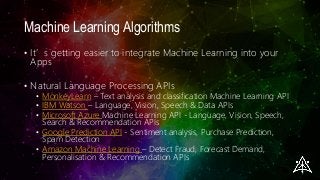 Machine Learning Algorithms
• It’s getting easier to integrate Machine Learning into your
Apps
• Natural Language Processing APIs
• MonkeyLearn – Text analysis and classification Machine Learning API
• IBM Watson – Language, Vision, Speech & Data APIs
• Microsoft Azure Machine Learning API - Language, Vision, Speech,
Search & Recommendation APIs
• Google Prediction API - Sentiment analysis, Purchase Prediction,
Spam Detection
• Amazon Machine Learning – Detect Fraud, Forecast Demand,
Personalisation & Recommendation APIs
 