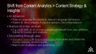 Shift from Content Analytics > Content Strategy &
Insights
• AI Advances
• Natural Language Processing & Natural Language Generation
• Pattern & Trend analysis, Predictive analytics, Recommendations
• Narrow AI in key verticals
• E.g. Local SMEs & eCommerce players will benefit from very different
trained AI models and solutions
• Storytelling through data
• Narrative Science & Automated Insights turn tables and charts into
human readable stories/insights
• Report personalisation and automation
 