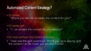 Automated Content Strategy?
• Or better…
“Would you like me to create this content for you?”
• Or better still…
• “I’ve created this content for you already?”
• Or even perhaps (my dream one day)…
• “How was the golf yesterday? Whilst you were playing golf,
the content I wrote made you another £3,000”.
 