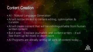Content Creation
• AI - Natural Language Generation
• AI will not be limited to content editing, optimisation &
curation
• AI will create content that will be indistinguishable from human
written content
• But it won’t replace journalists and content writers - it will
free them up for more in-depth work
• AI Programs are already writing all sorts of content today…..
 