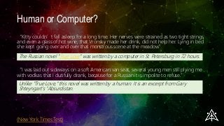 Human or Computer?
“Kitty couldn’t fall asleep for a long time. Her nerves were strained as two tight strings,
and even a glass of hot wine, that Vronsky made her drink, did not help her. Lying in bed
she kept going over and over that monstrous scene at the meadow.”
(New York Times Test)
The Russian novel "True Love" was written by a computer in St. Petersburg in 72 hours.
“I was laid out sideways on a soft American van seat, several young men still plying me
with vodkas that I dutifully drank, because for a Russian it is impolite to refuse.”
Unlike "True Love," this novel was written by a human. It is an excerpt from Gary
Shteyngart's "Absurdistan.
 