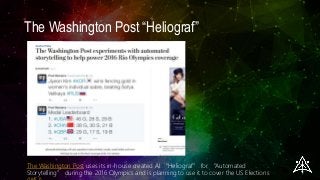 The Washington Post “Heliograf”
The Washington Post uses its in-house created AI “Heliograf” for “Automated
Storytelling” during the 2016 Olympics and is planning to use it to cover the US Elections
 