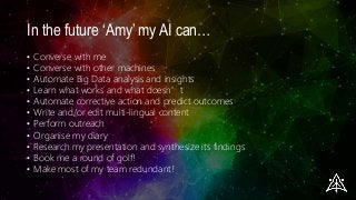 In the future ‘Amy’ my AI can…
• Converse with me
• Converse with other machines
• Automate Big Data analysis and insights
• Learn what works and what doesn’t
• Automate corrective action and predict outcomes
• Write and/or edit multi-lingual content
• Perform outreach
• Organise my diary
• Research my presentation and synthesize its findings
• Book me a round of golf!
• Make most of my team redundant!
 