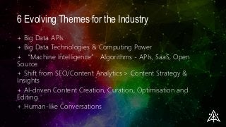 6 Evolving Themes for the Industry
+ Big Data APIs
+ Big Data Technologies & Computing Power
+ “Machine Intelligence” Algorithms - APIs, SaaS, Open
Source
+ Shift from SEO/Content Analytics > Content Strategy &
Insights
+ AI-driven Content Creation, Curation, Optimisation and
Editing
+ Human-like Conversations
 