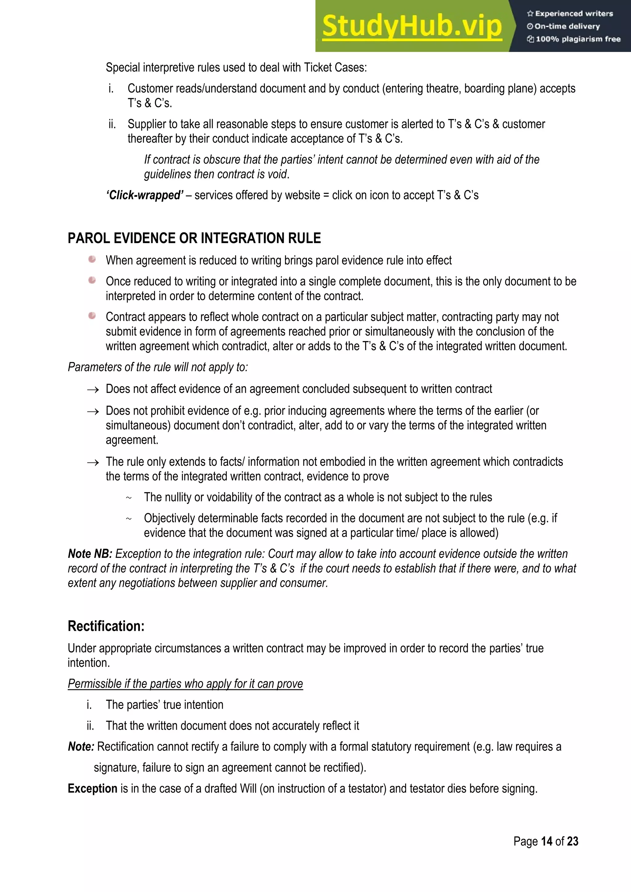 Page 14 of 23
Special interpretive rules used to deal with Ticket Cases:
i. Customer reads/understand document and by conduct (entering theatre, boarding plane) accepts
T‟s & C‟s.
ii. Supplier to take all reasonable steps to ensure customer is alerted to T‟s & C‟s & customer
thereafter by their conduct indicate acceptance of T‟s & C‟s.
If contract is obscure that the parties’ intent cannot be determined even with aid of the
guidelines then contract is void.
‘Click-wrapped’ – services offered by website = click on icon to accept T‟s & C‟s
PAROL EVIDENCE OR INTEGRATION RULE
When agreement is reduced to writing brings parol evidence rule into effect
Once reduced to writing or integrated into a single complete document, this is the only document to be
interpreted in order to determine content of the contract.
Contract appears to reflect whole contract on a particular subject matter, contracting party may not
submit evidence in form of agreements reached prior or simultaneously with the conclusion of the
written agreement which contradict, alter or adds to the T‟s & C‟s of the integrated written document.
Parameters of the rule will not apply to:
 Does not affect evidence of an agreement concluded subsequent to written contract
 Does not prohibit evidence of e.g. prior inducing agreements where the terms of the earlier (or
simultaneous) document don‟t contradict, alter, add to or vary the terms of the integrated written
agreement.
 The rule only extends to facts/ information not embodied in the written agreement which contradicts
the terms of the integrated written contract, evidence to prove
~ The nullity or voidability of the contract as a whole is not subject to the rules
~ Objectively determinable facts recorded in the document are not subject to the rule (e.g. if
evidence that the document was signed at a particular time/ place is allowed)
Note NB: Exception to the integration rule: Court may allow to take into account evidence outside the written
record of the contract in interpreting the T’s & C’s if the court needs to establish that if there were, and to what
extent any negotiations between supplier and consumer.
Rectification:
Under appropriate circumstances a written contract may be improved in order to record the parties‟ true
intention.
Permissible if the parties who apply for it can prove
i. The parties‟ true intention
ii. That the written document does not accurately reflect it
Note: Rectification cannot rectify a failure to comply with a formal statutory requirement (e.g. law requires a
signature, failure to sign an agreement cannot be rectified).
Exception is in the case of a drafted Will (on instruction of a testator) and testator dies before signing.
 