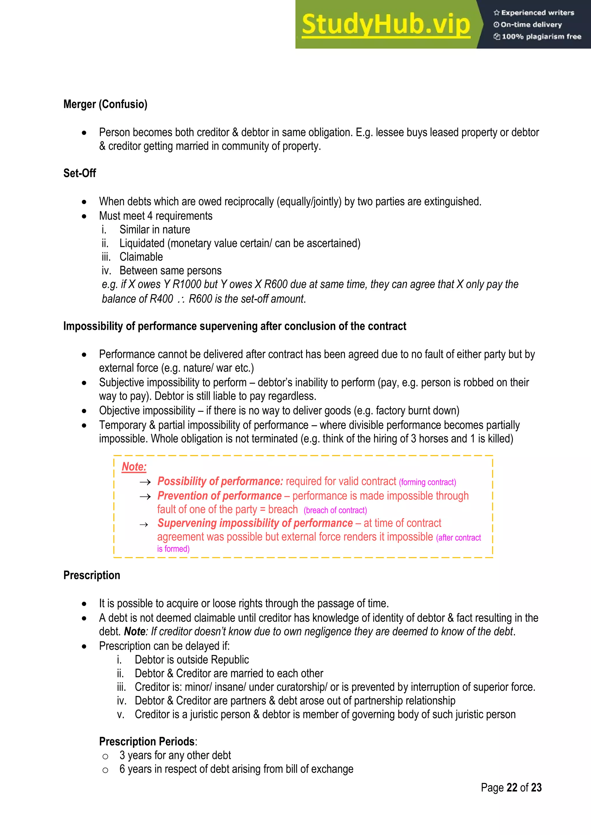 Page 22 of 23
Merger (Confusio)
 Person becomes both creditor & debtor in same obligation. E.g. lessee buys leased property or debtor
& creditor getting married in community of property.
Set-Off
 When debts which are owed reciprocally (equally/jointly) by two parties are extinguished.
 Must meet 4 requirements
i. Similar in nature
ii. Liquidated (monetary value certain/ can be ascertained)
iii. Claimable
iv. Between same persons
e.g. if X owes Y R1000 but Y owes X R600 due at same time, they can agree that X only pay the
balance of R400  R600 is the set-off amount.
Impossibility of performance supervening after conclusion of the contract
 Performance cannot be delivered after contract has been agreed due to no fault of either party but by
external force (e.g. nature/ war etc.)
 Subjective impossibility to perform – debtor‟s inability to perform (pay, e.g. person is robbed on their
way to pay). Debtor is still liable to pay regardless.
 Objective impossibility – if there is no way to deliver goods (e.g. factory burnt down)
 Temporary & partial impossibility of performance – where divisible performance becomes partially
impossible. Whole obligation is not terminated (e.g. think of the hiring of 3 horses and 1 is killed)
Prescription
 It is possible to acquire or loose rights through the passage of time.
 A debt is not deemed claimable until creditor has knowledge of identity of debtor & fact resulting in the
debt. Note: If creditor doesn’t know due to own negligence they are deemed to know of the debt.
 Prescription can be delayed if:
i. Debtor is outside Republic
ii. Debtor & Creditor are married to each other
iii. Creditor is: minor/ insane/ under curatorship/ or is prevented by interruption of superior force.
iv. Debtor & Creditor are partners & debt arose out of partnership relationship
v. Creditor is a juristic person & debtor is member of governing body of such juristic person
Prescription Periods:
o 3 years for any other debt
o 6 years in respect of debt arising from bill of exchange
Note:
 Possibility of performance: required for valid contract (forming contract)
 Prevention of performance – performance is made impossible through
fault of one of the party = breach (breach of contract)
 Supervening impossibility of performance – at time of contract
agreement was possible but external force renders it impossible (after contract
is formed)
 