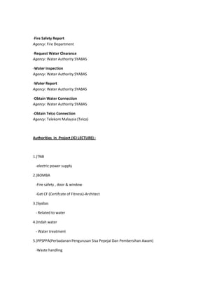 -Fire Safety Report
Agency: Fire Department
-Request Water Clearance
Agency: Water Authority SYABAS
-Water Inspection
Agency: Water Authority SYABAS
-Water Report
Agency: Water Authority SYABAS
-Obtain Water Connection
Agency: Water Authority SYABAS
-Obtain Telco Connection
Agency: Telekom Malaysia (Telco)
Authorities in Project (ICI LECTURE) :
1.)TNB
-electric power supply
2.)BOMBA
-Fire safety , door & window
-Get CF (Certifcate of Fitness)-Architect
3.)Syabas
- Related to water
4.)Indah water
- Water treatment
5.)PPSPPA(Perbadanan Pengurusan Sisa Pepejal Dan Pembersihan Awam)
-Waste handling
 