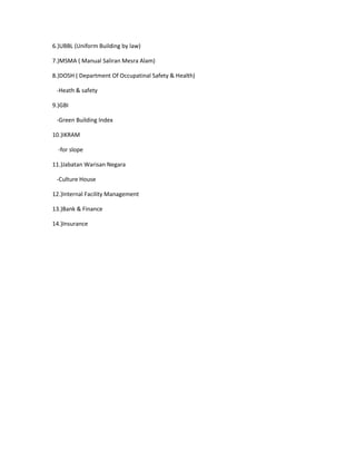 6.)UBBL (Uniform Building by law)
7.)MSMA ( Manual Saliran Mesra Alam)
8.)DOSH ( Department Of Occupatinal Safety & Health)
-Heath & safety
9.)GBI
-Green Building Index
10.)IKRAM
-for slope
11.)Jabatan Warisan Negara
-Culture House
12.)Internal Facility Management
13.)Bank & Finance
14.)Insurance
 