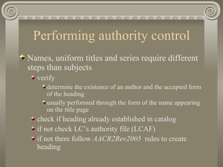 Performing authority control Names, uniform titles and series require different steps than subjects verify determine the existence of an author and the accepted form of the heading usually performed through the form of the name appearing on the title page  check if heading already established in catalog if not check LC’s authority file (LCAF) if not there follow  AACR2Rev2005  rules to create heading 