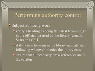 Performing authority control Subject authority work verify a heading as being the latest terminology in the official list used by the library (usually Sears or LCSH) if it’s a new heading in the library indicate such following whatever practice the library uses ensure that all necessary cross references are in the catalog 