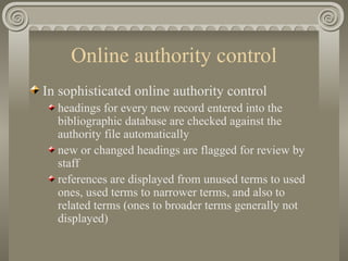 Online authority control In sophisticated online authority control headings for every new record entered into the bibliographic database are checked against the authority file automatically new or changed headings are flagged for review by staff references are displayed from unused terms to used ones, used terms to narrower terms, and also to related terms (ones to broader terms generally not displayed) 