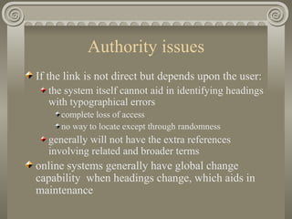 Authority issues If the link is not direct but depends upon the user: the system itself cannot aid in identifying headings with typographical errors complete loss of access no way to locate except through randomness generally will not have the extra references involving related and broader terms online systems generally have global change capability  when headings change, which aids in maintenance 