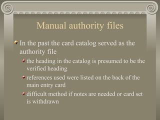 Manual authority files In the past the card catalog served as the authority file the heading in the catalog is presumed to be the verified heading references used were listed on the back of the main entry card difficult method if notes are needed or card set is withdrawn 