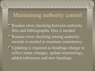 Maintaining authority control Routine error checking between authority files and bibliographic files is needed Routine error checking among authority records is needed to maintain consistency Updating is required as headings change to reflect name changes, update terminology, added references and new headings 
