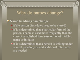 Why do names change? Name headings can change if the person dies (dates need to be closed) if it is determined that a particular form of the person’s name is used more frequently than the current established form (use or not of middle name or initials) if it is determined that a person is writing under several pseudonyms and additional references are needed 