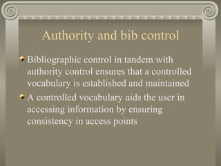 Authority and bib control Bibliographic control in tandem with authority control ensures that a controlled vocabulary is established and maintained A controlled vocabulary aids the user in accessing information by ensuring consistency in access points 