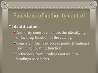 Functions of authority control Identification Authority control enhances the identifying or locating function of the catalog Consistent forms of access points (headings)  aid in the locating function References from headings not used to headings used helps  
