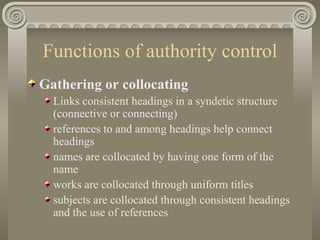 Functions of authority control Gathering or collocating   Links consistent headings in a syndetic structure (connective or connecting) references to and among headings help connect headings names are collocated by having one form of the name  works are collocated through uniform titles subjects are collocated through consistent headings and the use of references 