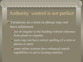 Authority  control is not perfect Variations on a term or phrase may not have references use of singular in the heading without reference from plural to singular  users may not have correct spelling of a term or phrase or name some online systems have enhanced search capabilities to aid in locating matches 