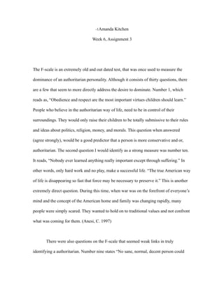 -1Amanda Kitchen

                                   Week 6, Assignment 3




The F-scale is an extremely old and out dated test, that was once used to measure the

dominance of an authoritarian personality. Although it consists of thirty questions, there

are a few that seem to more directly address the desire to dominate. Number 1, which

reads as, “Obedience and respect are the most important virtues children should learn.”

People who believe in the authoritarian way of life, need to be in control of their

surroundings. They would only raise their children to be totally submissive to their rules

and ideas about politics, religion, money, and morals. This question when answered

(agree strongly), would be a good predictor that a person is more conservative and or,

authoritarian. The second question I would identify as a strong measure was number ten.

It reads, “Nobody ever learned anything really important except through suffering.” In

other words, only hard work and no play, make a successful life. “The true American way

of life is disappearing so fast that force may be necessary to preserve it.” This is another

extremely direct question. During this time, when war was on the forefront of everyone’s

mind and the concept of the American home and family was changing rapidly, many

people were simply scared. They wanted to hold on to traditional values and not confront

what was coming for them. (Anesi, C. 1997)



       There were also questions on the F-scale that seemed weak links in truly

identifying a authoritarian. Number nine states “No sane, normal, decent person could
 