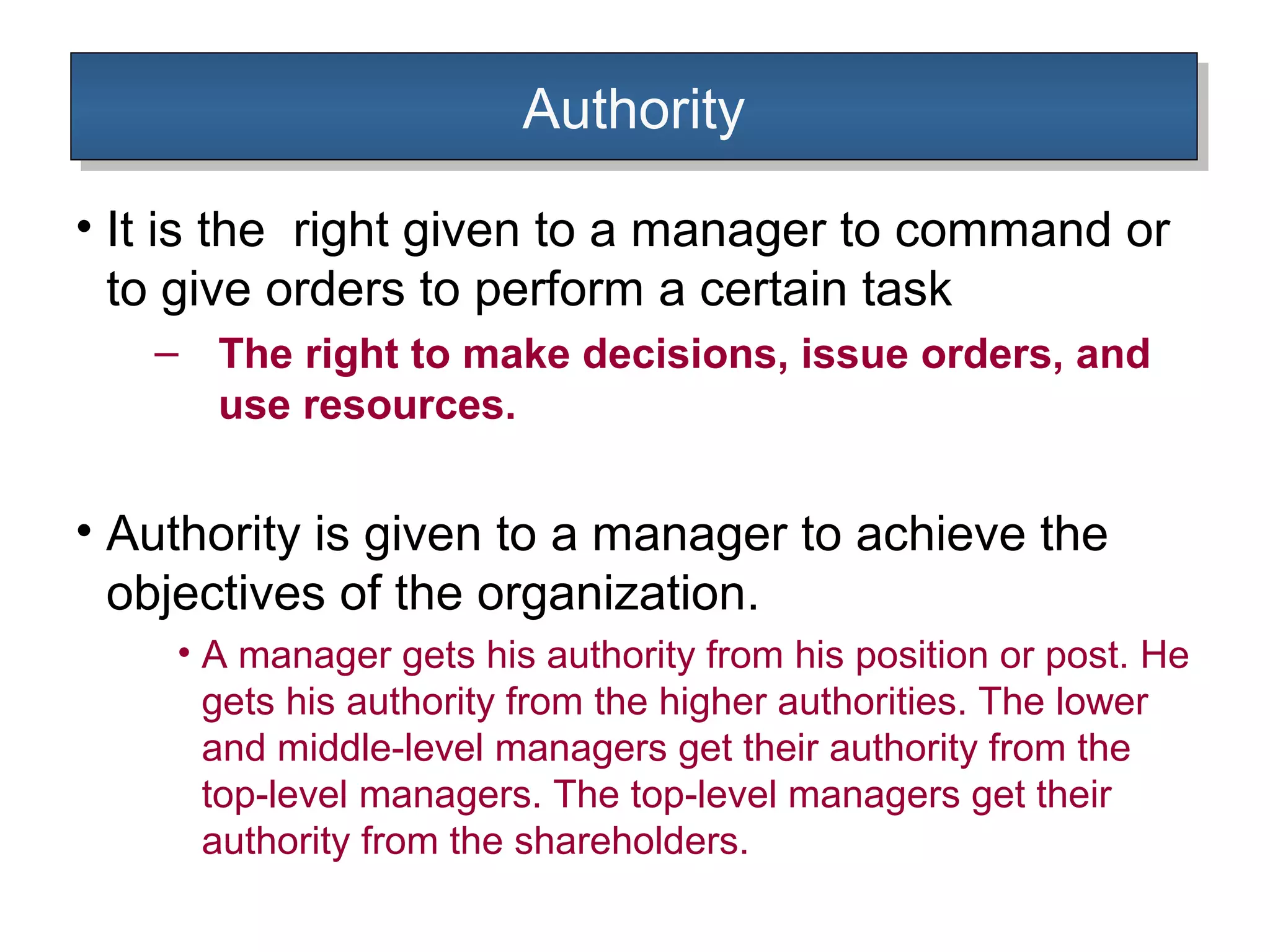 AuthorityAuthority
• It is the right given to a manager to command or
to give orders to perform a certain task
– The right to make decisions, issue orders, and
use resources.
• Authority is given to a manager to achieve the
objectives of the organization.
• A manager gets his authority from his position or post. He
gets his authority from the higher authorities. The lower
and middle-level managers get their authority from the
top-level managers. The top-level managers get their
authority from the shareholders.
 