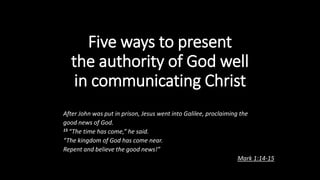 Five ways to present
the authority of God well
in communicating Christ
After John was put in prison, Jesus went into Galilee, proclaiming the
good news of God.
15 “The time has come,” he said.
“The kingdom of God has come near.
Repent and believe the good news!”
Mark 1:14-15
 