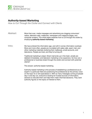 Authority-based Marketing
How to Cut Through the Clutter and Connect with Clients



Abstract:       More than ever, media messages and advertising are clogging consumers’
                radios, television sets, mailboxes, newspaper and magazine pages, and
                computer screens. This white paper explores how to cut through the clutter by
                employing authority-based marketing.


Intro:          We have entered the information age, and with it comes information overload.
                More and more often, people are inundated with sales calls, spam mail, and
                other marketing materials cluttering their mailboxes, email accounts, and
                televisions. People are tired, and they’re turning off.

                Traditional marketing is dead. Direct mail ends up in the trash, emails are
                deleted immediately, and television marketing is too expensive. So how can a
                professional or business break through the clutter and connect with potential
                clients?

                The answer: authority-based marketing.

                Authority-based marketing is the process of establishing a professional as an
                expert in a particular field and positioning the professional as the primary voice
                on the topic he or she specializes in. With so many messages coming at people
                day in and day out, everyone is looking for trusted sources of information,
                advisors to educate them and help them make informed decisions. They want
                authority figures on the topics of interest to them.




                                                                                                 1
 