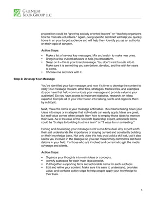 proposition could be “growing socially oriented leaders” or “teaching organizers
                  how to motivate volunteers.” Again, being specific and brief will help you quickly
                  home in on your target audience and will help them identify you as an authority
                  on their topic of concern.

                  Action Steps:
                  •   Make a list of several key messages. Mix and match to make new ones.
                  •   Bring in a few trusted advisors to help you brainstorm.
                  •   Sleep on it—this is your brand message. You don’t want to rush into it.
                      Make sure it is something you can deliver, develop, and live with for years
                      to come.
                  •   Choose one and stick with it.

Step 3: Develop Your Message

                  You’ve identified your key message, and now it’s time to develop the content to
                  carry your message forward. What tips, strategies, frameworks, and examples
                  do you have that help communicate your message and provide value to your
                  audience? Do you have access to important statistics, research, or fellow
                  experts? Compile all of your information into talking points and organize them
                  by subtopic.

                  Next, make the items in your message actionable. This means boiling down your
                  ideas into steps or strategies that individuals can easily apply. Ideas are great,
                  but real value comes when people learn how to employ those ideas to improve
                  their lives. As in the case of the nonprofit leadership expert, actionable items
                  could be “5 steps to building trust in a team” or “3 ways to run a meeting.”

                  Honing and developing your message is not a one-time deal. Any expert worth
                  their salt understands the importance of staying current and constantly building
                  on their knowledge base. Not only does this help you build a skill set, but it also
                  keeps you involved in the dialogue so you can make timely comments and feed
                  debate in your field. It’s those who are involved and current who get the media
                  coverage and clients.

                  Action Steps:
                  •   Organize your thoughts into main ideas or concepts.
                  •   Identify subtopics for each main idea/concept.
                  •   Pull together supporting facts and actionable items for each subtopic.
                  •   Edit and refine your content. Make sure it is easy to understand, provides
                      value, and contains action steps to help people apply your knowledge to
                      their lives.




                                                                                                    3
 