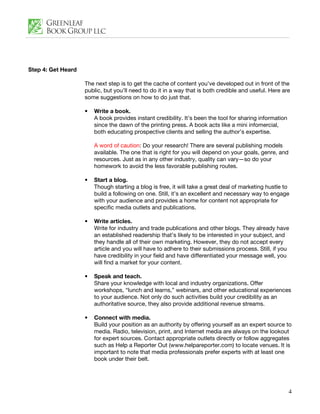 Step 4: Get Heard

                    The next step is to get the cache of content you’ve developed out in front of the
                    public, but you’ll need to do it in a way that is both credible and useful. Here are
                    some suggestions on how to do just that.

                    •   Write a book.
                        A book provides instant credibility. It’s been the tool for sharing information
                        since the dawn of the printing press. A book acts like a mini infomercial,
                        both educating prospective clients and selling the author’s expertise.

                        A word of caution: Do your research! There are several publishing models
                        available. The one that is right for you will depend on your goals, genre, and
                        resources. Just as in any other industry, quality can vary—so do your
                        homework to avoid the less favorable publishing routes.

                    •   Start a blog.
                        Though starting a blog is free, it will take a great deal of marketing hustle to
                        build a following on one. Still, it’s an excellent and necessary way to engage
                        with your audience and provides a home for content not appropriate for
                        specific media outlets and publications.

                    •   Write articles.
                        Write for industry and trade publications and other blogs. They already have
                        an established readership that’s likely to be interested in your subject, and
                        they handle all of their own marketing. However, they do not accept every
                        article and you will have to adhere to their submissions process. Still, if you
                        have credibility in your field and have differentiated your message well, you
                        will find a market for your content.

                    •   Speak and teach.
                        Share your knowledge with local and industry organizations. Offer
                        workshops, “lunch and learns,” webinars, and other educational experiences
                        to your audience. Not only do such activities build your credibility as an
                        authoritative source, they also provide additional revenue streams.

                    •   Connect with media.
                        Build your position as an authority by offering yourself as an expert source to
                        media. Radio, television, print, and Internet media are always on the lookout
                        for expert sources. Contact appropriate outlets directly or follow aggregates
                        such as Help a Reporter Out (www.helpareporter.com) to locate venues. It is
                        important to note that media professionals prefer experts with at least one
                        book under their belt.




                                                                                                          4
 